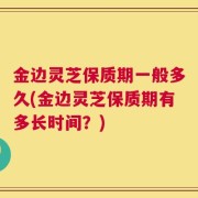 金边灵芝保质期一般多久(金边灵芝保质期有多长时间？)