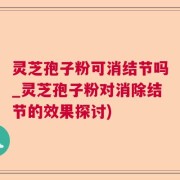 灵芝孢子粉可消结节吗_灵芝孢子粉对消除结节的效果探讨)