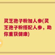 灵芝孢子粉加人参(灵芝孢子粉搭配人参，助你重获健康)
