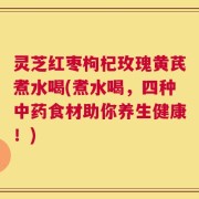 灵芝红枣枸杞玫瑰黄芪煮水喝(煮水喝，四种中药食材助你养生健康！)