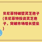 贝尼菲特破壁灵芝孢子(贝尼菲特投资灵芝孢子，突破市场增长壁垒)