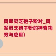 周军灵芝孢子粉对_周军灵芝孢子粉的神奇功效与应用)