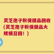 灵芝孢子粉保健品回收(灵芝孢子粉保健品大规模召回！)