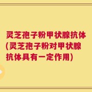 灵芝孢子粉甲状腺抗体(灵芝孢子粉对甲状腺抗体具有一定作用)