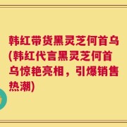 韩红带货黑灵芝何首乌(韩红代言黑灵芝何首乌惊艳亮相，引爆销售热潮)