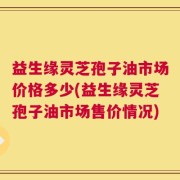 益生缘灵芝孢子油市场价格多少(益生缘灵芝孢子油市场售价情况)