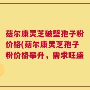 菇尔康灵芝破壁孢子粉价格(菇尔康灵芝孢子粉价格攀升，需求旺盛