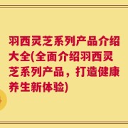 羽西灵芝系列产品介绍大全(全面介绍羽西灵芝系列产品，打造健康养生新体验)