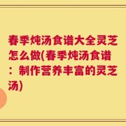 春季炖汤食谱大全灵芝怎么做(春季炖汤食谱：制作营养丰富的灵芝汤)