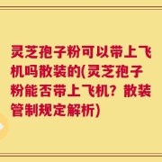 灵芝孢子粉可以带上飞机吗散装的(灵芝孢子粉能否带上飞机？散装管制规定解析)