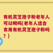 有机灵芝孢子粉老年人可以喝吗(老年人适合食用有机灵芝孢子粉吗？)
