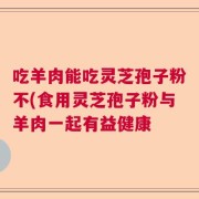 吃羊肉能吃灵芝孢子粉不(食用灵芝孢子粉与羊肉一起有益健康