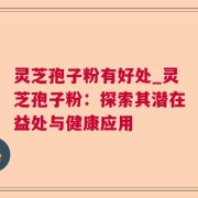 灵芝孢子粉有好处_灵芝孢子粉:探索其潜在益处与健康应用
