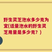 野生灵芝泡水多少克为宜(适量泡水的野生灵芝用量是多少克？)