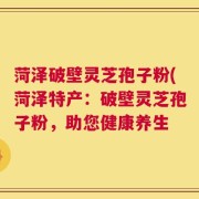 菏泽破壁灵芝孢子粉(菏泽特产：破壁灵芝孢子粉，助您健康养生