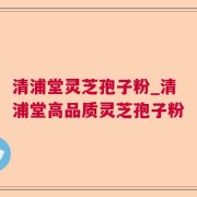 清浦堂灵芝孢子粉_清浦堂高品质灵芝孢子粉