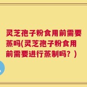 灵芝孢子粉食用前需要蒸吗(灵芝孢子粉食用前需要进行蒸制吗？)
