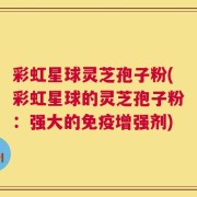 彩虹星球灵芝孢子粉(彩虹星球的灵芝孢子粉：强大的免疫增强剂)