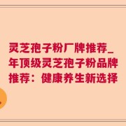 灵芝孢子粉厂牌推荐_年顶级灵芝孢子粉品牌推荐：健康养生新选择