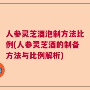 人参灵芝酒泡制方法比例(人参灵芝酒的制备方法与比例解析)