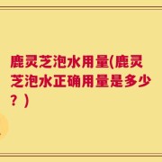 鹿灵芝泡水用量(鹿灵芝泡水正确用量是多少？)