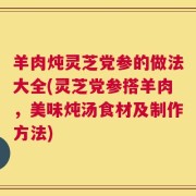 羊肉炖灵芝党参的做法大全(灵芝党参搭羊肉，美味炖汤食材及制作方法)
