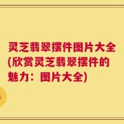 灵芝翡翠摆件图片大全(欣赏灵芝翡翠摆件的魅力：图片大全)