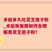 术后多久吃灵芝孢子粉_术后恢复期如何合理服用灵芝孢子粉？