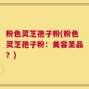 粉色灵芝孢子粉(粉色灵芝孢子粉：美容圣品？)