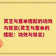 灵芝与薏米搭配的功效与禁忌(灵芝与薏米的搭配：功效与禁忌)