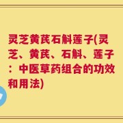 灵芝黄芪石斛莲子(灵芝、黄芪、石斛、莲子：中医草药组合的功效和用法)