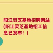 阳江灵芝基地招聘网站(阳江灵芝基地招工信息已发布！)