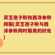 灵芝孢子粉和西洋参粉同服(灵芝孢子粉与西洋参粉同时服用的好处)