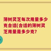 薄树灵芝每次用量多少克合适(合适的薄树灵芝用量是多少克？