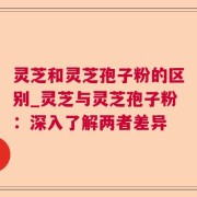 灵芝和灵芝孢子粉的区别_灵芝与灵芝孢子粉：深入了解两者差异