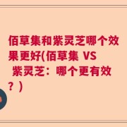 佰草集和紫灵芝哪个效果更好(佰草集 VS 紫灵芝：哪个更有效？)