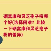 硒富康和灵芝孢子粉哪个好(选择困难？比较一下硒富康和灵芝孢子粉的差异)