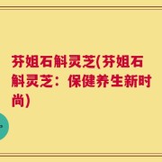 芬姐石斛灵芝(芬姐石斛灵芝：保健养生新时尚)