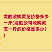 龙胜收购灵芝价格多少一斤(龙胜公司收购灵芝一斤的价格是多少？)