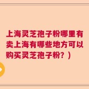 上海灵芝孢子粉哪里有卖上海有哪些地方可以购买灵芝孢子粉？)