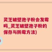 灵芝破壁孢子粉会发霉吗_灵芝破壁孢子粉的保存与防霉方法)