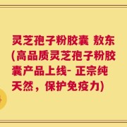 灵芝孢子粉胶囊 敖东(高品质灵芝孢子粉胶囊产品上线- 正宗纯天然，保护免疫力)