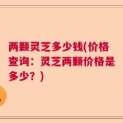 两颗灵芝多少钱(价格查询：灵芝两颗价格是多少？)