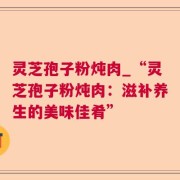 灵芝孢子粉炖肉_“灵芝孢子粉炖肉：滋补养生的美味佳肴”