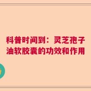 科普时间到：灵芝孢子油软胶囊的功效和作用