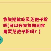 恢复期能吃灵芝孢子粉吗(可以在恢复期间食用灵芝孢子粉吗？)