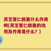 灵芝薏仁胶囊什么作用啊(灵芝薏仁胶囊的功效及作用是什么？)