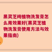 黑灵芝纯植物洗发膏怎么用效果好(黑灵芝植物洗发膏使用方法与效果指南)