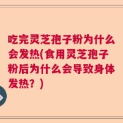 吃完灵芝孢子粉为什么会发热(食用灵芝孢子粉后为什么会导致身体发热？)