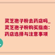 灵芝孢子粉去药店吗_灵芝孢子粉购买指南：药店选择与注意事项